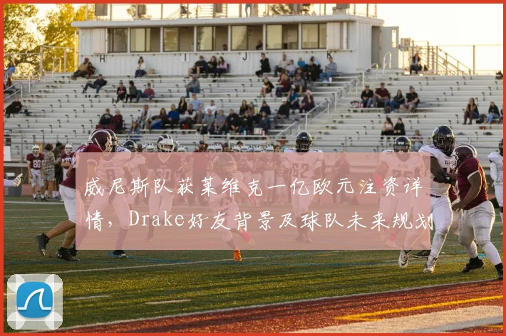 威尼斯队获莱维克一亿欧元注资详情,Drake好友背景及球队未来规划解读