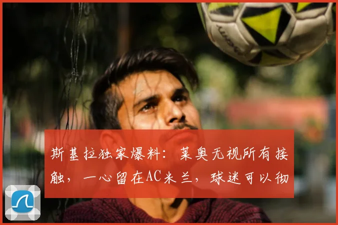 斯基拉独家爆料：莱奥无视所有接触，一心留在AC米兰，球迷可以彻底放心了