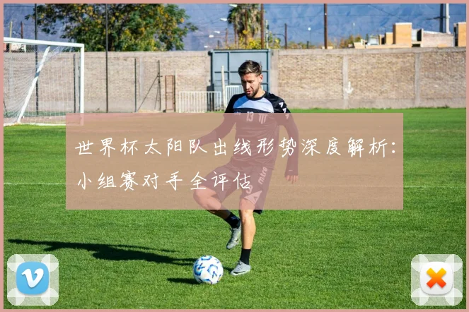 世界杯太阳队出线形势深度解析:小组赛对手全评估