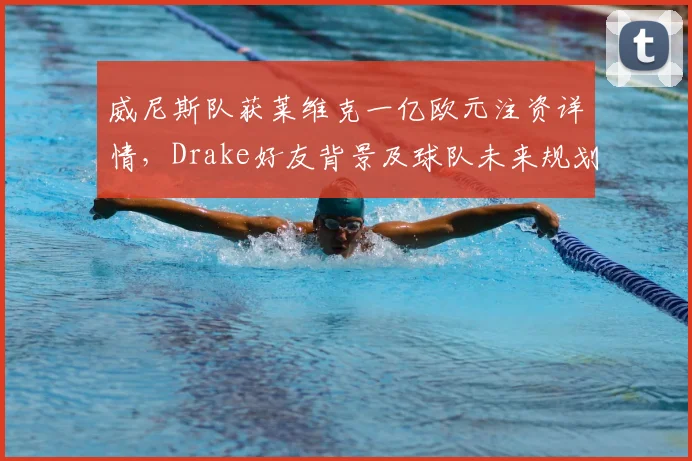 威尼斯队获莱维克一亿欧元注资详情，Drake好友背景及球队未来规划解读