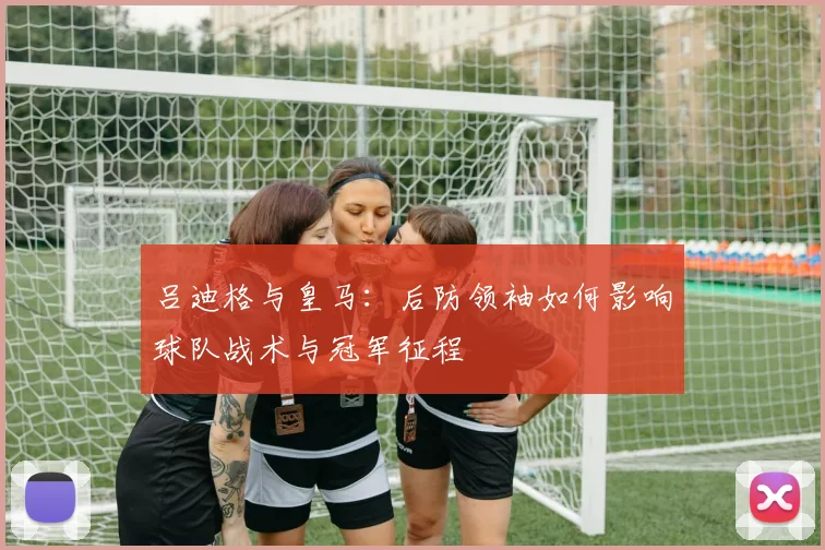 吕迪格与皇马：后防领袖如何影响球队战术与冠军征程