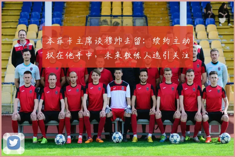 本菲卡主席谈穆帅去留:续约主动权在他手中,未来教练人选引关注