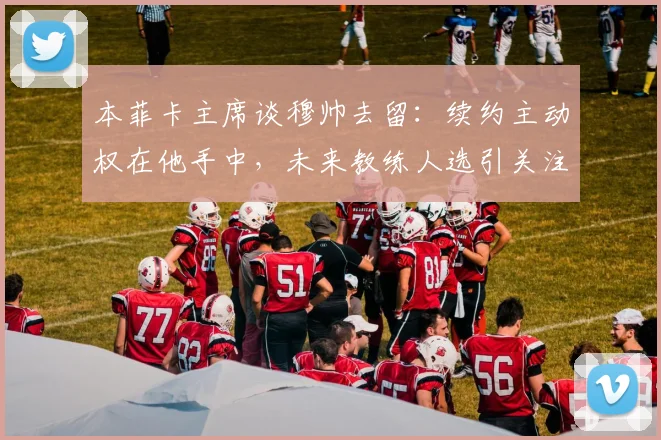 本菲卡主席谈穆帅去留：续约主动权在他手中，未来教练人选引关注