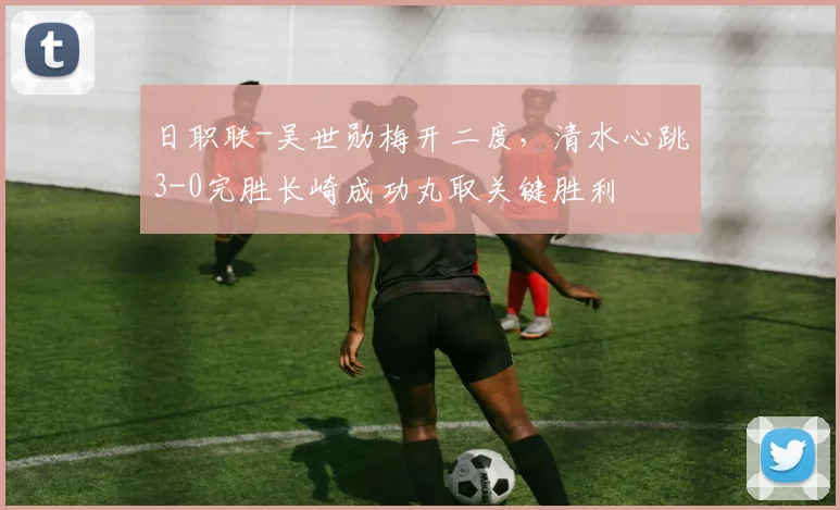 日职联-吴世勋梅开二度，清水心跳3-0完胜长崎成功丸取关键胜利
