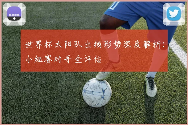 世界杯太阳队出线形势深度解析:小组赛对手全评估