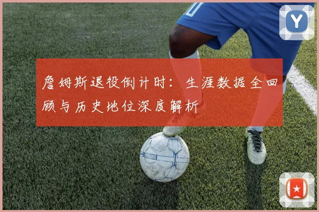 詹姆斯退役倒计时:生涯数据全回顾与历史地位深度解析