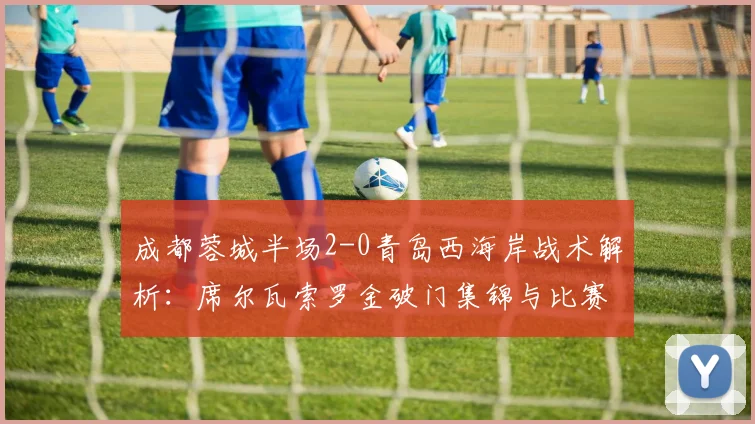 成都蓉城半场2-0青岛西海岸战术解析：席尔瓦索罗金破门集锦与比赛复盘