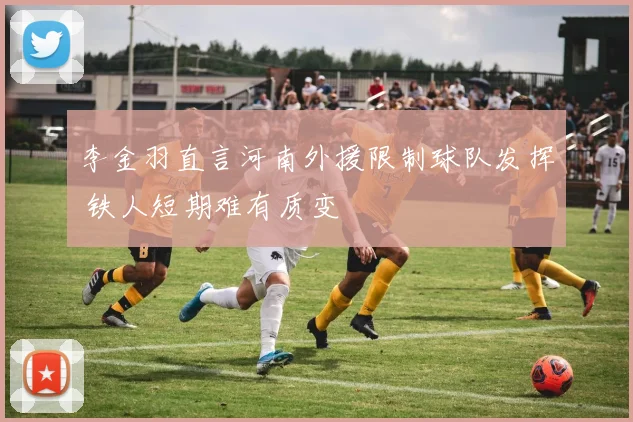 李金羽直言河南外援限制球队发挥 铁人短期难有质变