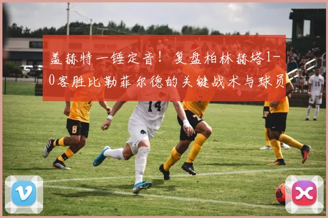 盖赫特一锤定音！复盘柏林赫塔1-0客胜比勒菲尔德的关键战术与球员表现