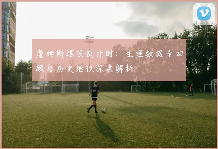 詹姆斯退役倒计时：生涯数据全回顾与历史地位深度解析