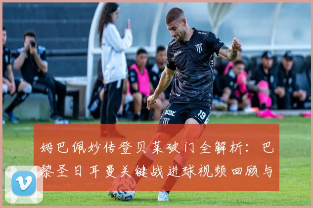 姆巴佩妙传登贝莱破门全解析：巴黎圣日耳曼关键战进球视频回顾与战术拆解