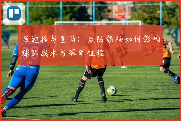 吕迪格与皇马：后防领袖如何影响球队战术与冠军征程