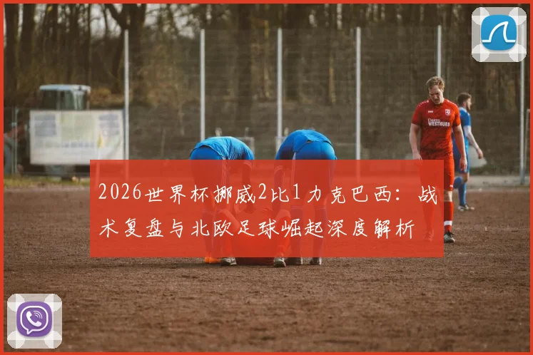 2026世界杯挪威2比1力克巴西：战术复盘与北欧足球崛起深度解析